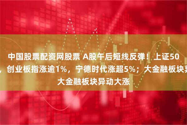 中国股票配资网股票 A股午后短线反弹！上证50涨超1%，创业板指涨逾1%，宁德时代涨超5%；大金融板块异动大涨