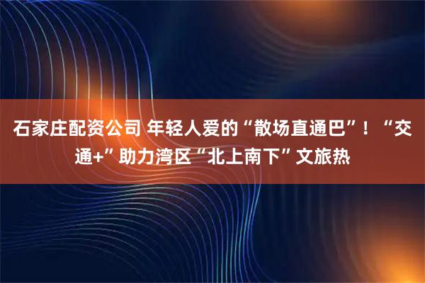 石家庄配资公司 年轻人爱的“散场直通巴”！“交通+”助力湾区“北上南下”文旅热