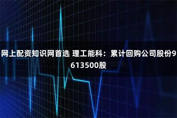 网上配资知识网首选 理工能科：累计回购公司股份9613500股