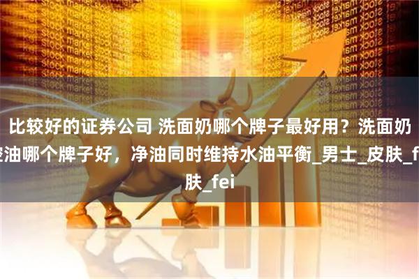 比较好的证券公司 洗面奶哪个牌子最好用？洗面奶控油哪个牌子好，净油同时维持水油平衡_男士_皮肤_fei