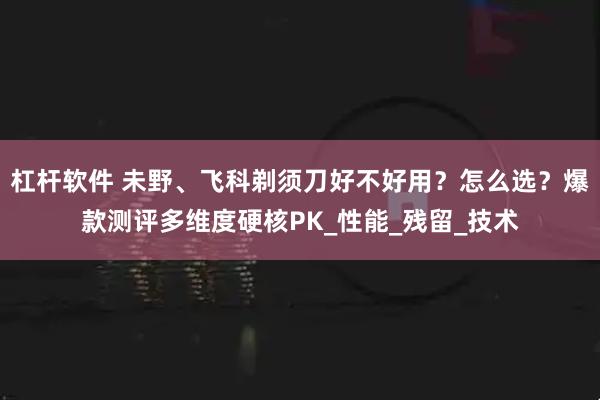 杠杆软件 未野、飞科剃须刀好不好用？怎么选？爆款测评多维度硬核PK_性能_残留_技术