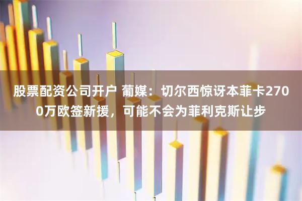 股票配资公司开户 葡媒：切尔西惊讶本菲卡2700万欧签新援，可能不会为菲利克斯让步