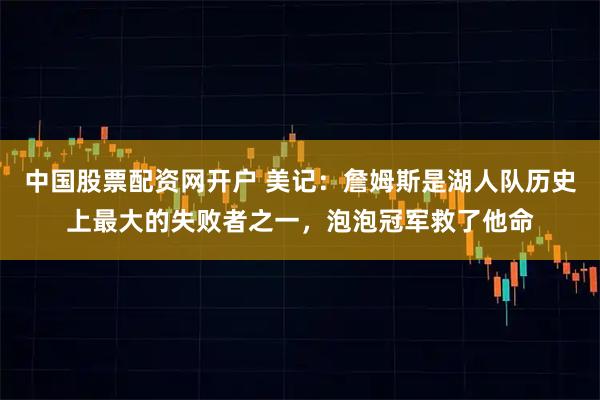 中国股票配资网开户 美记：詹姆斯是湖人队历史上最大的失败者之一，泡泡冠军救了他命
