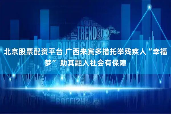 北京股票配资平台 广西来宾多措托举残疾人“幸福梦” 助其融入社会有保障