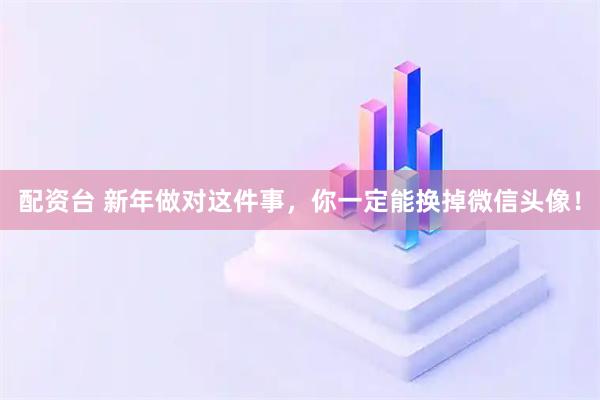 配资台 新年做对这件事，你一定能换掉微信头像！