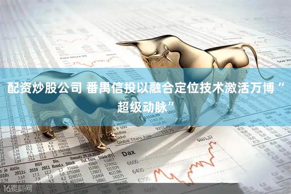 配资炒股公司 番禺信投以融合定位技术激活万博“超级动脉”