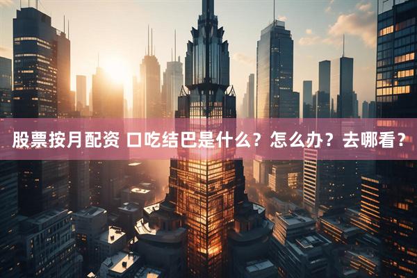 股票按月配资 口吃结巴是什么？怎么办？去哪看？