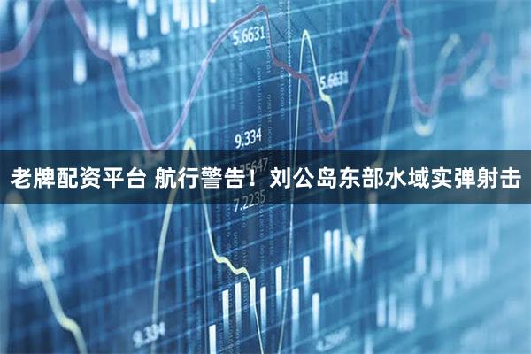老牌配资平台 航行警告！刘公岛东部水域实弹射击