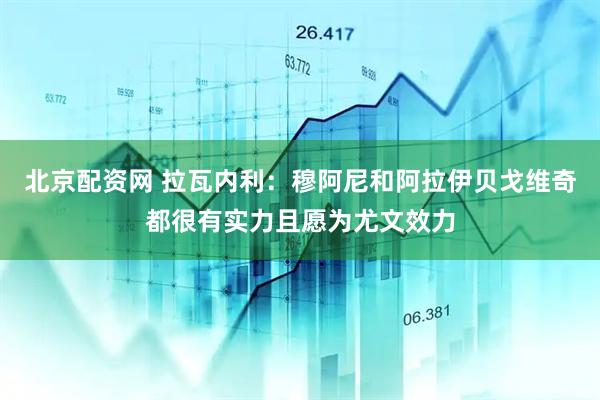 北京配资网 拉瓦内利：穆阿尼和阿拉伊贝戈维奇都很有实力且愿为尤文效力